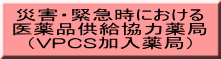 災害・緊急時における 医薬品供給協力薬局 （VPCS加入薬局）